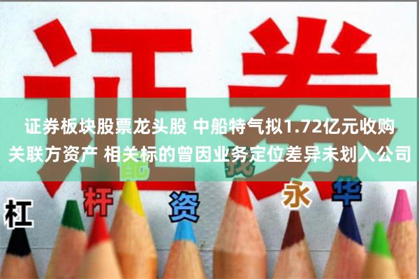 证券板块股票龙头股 中船特气拟1.72亿元收购关联方资产 相关标的曾因业务定位差异未划入公司