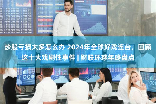 炒股亏损太多怎么办 2024年全球好戏连台，回顾这十大戏剧性事件 | 财联环球年终盘点