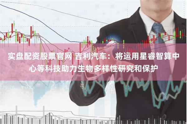 实盘配资股票官网 吉利汽车：将运用星睿智算中心等科技助力生物多样性研究和保护